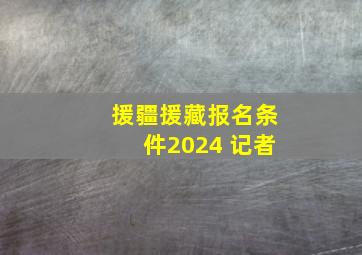 援疆援藏报名条件2024 记者